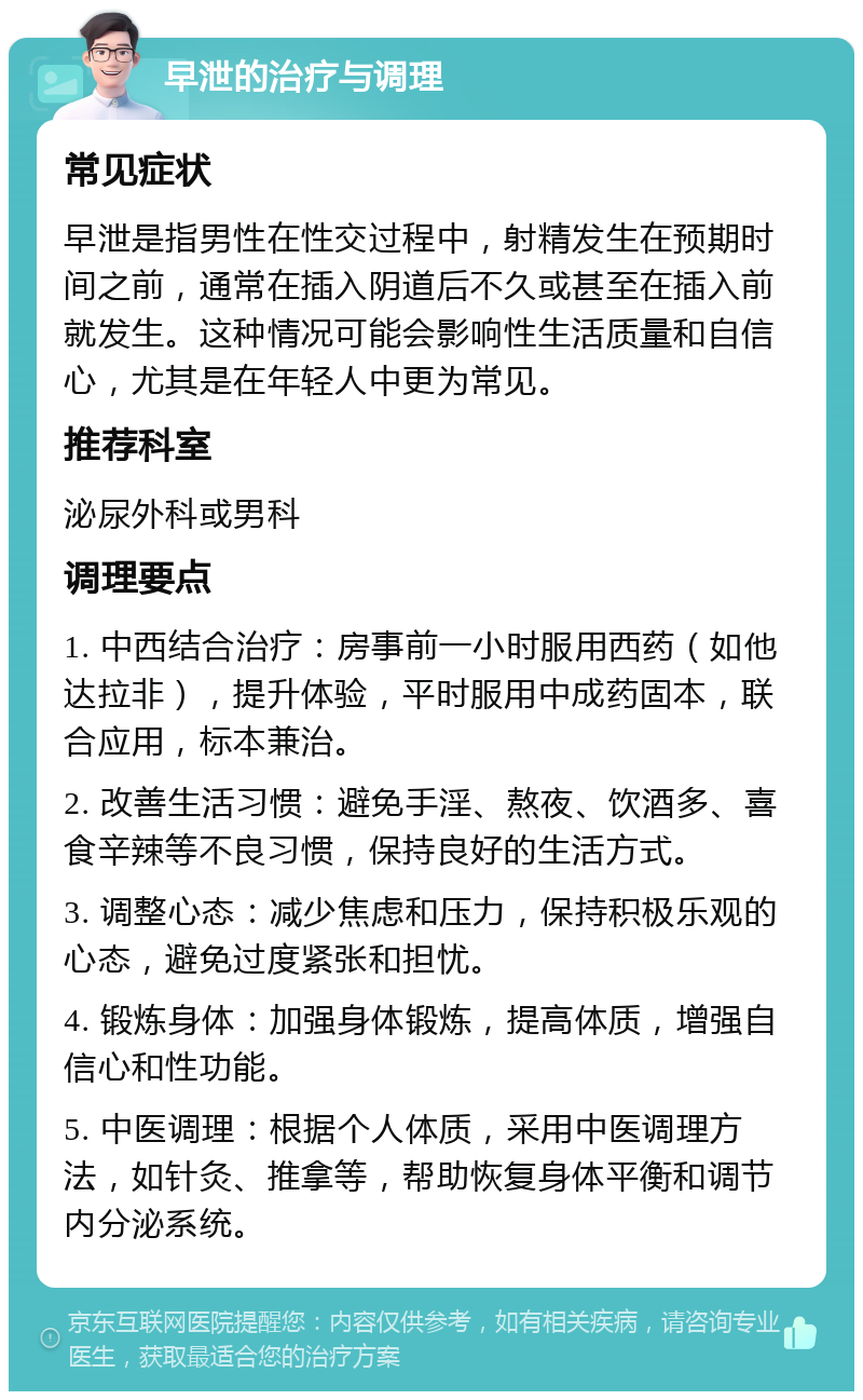 早泄的治疗与调理 常见症状 早泄是指男性在性交过程中，射精发生在预期时间之前，通常在插入阴道后不久或甚至在插入前就发生。这种情况可能会影响性生活质量和自信心，尤其是在年轻人中更为常见。 推荐科室 泌尿外科或男科 调理要点 1. 中西结合治疗：房事前一小时服用西药（如他达拉非），提升体验，平时服用中成药固本，联合应用，标本兼治。 2. 改善生活习惯：避免手淫、熬夜、饮酒多、喜食辛辣等不良习惯，保持良好的生活方式。 3. 调整心态：减少焦虑和压力，保持积极乐观的心态，避免过度紧张和担忧。 4. 锻炼身体：加强身体锻炼，提高体质，增强自信心和性功能。 5. 中医调理：根据个人体质，采用中医调理方法，如针灸、推拿等，帮助恢复身体平衡和调节内分泌系统。