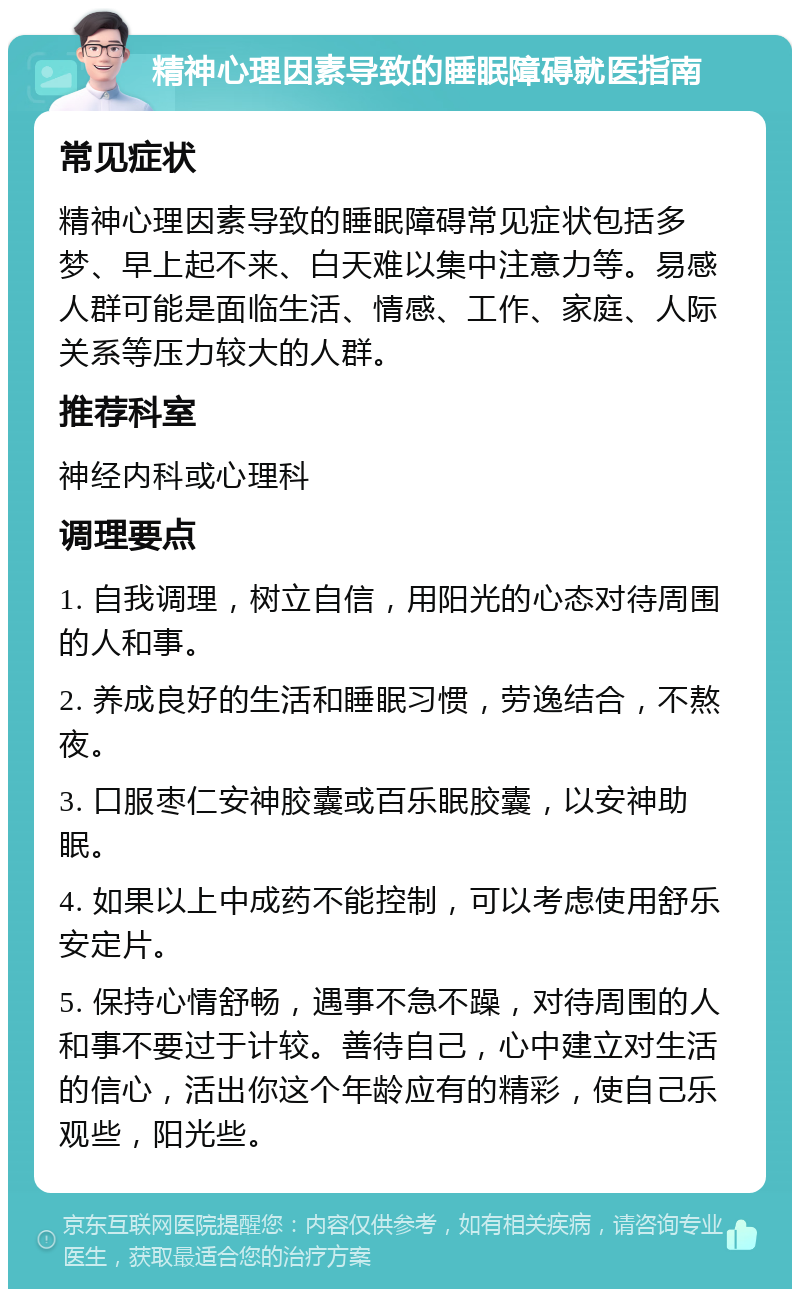 精神心理因素导致的睡眠障碍就医指南 常见症状 精神心理因素导致的睡眠障碍常见症状包括多梦、早上起不来、白天难以集中注意力等。易感人群可能是面临生活、情感、工作、家庭、人际关系等压力较大的人群。 推荐科室 神经内科或心理科 调理要点 1. 自我调理，树立自信，用阳光的心态对待周围的人和事。 2. 养成良好的生活和睡眠习惯，劳逸结合，不熬夜。 3. 口服枣仁安神胶囊或百乐眠胶囊，以安神助眠。 4. 如果以上中成药不能控制，可以考虑使用舒乐安定片。 5. 保持心情舒畅，遇事不急不躁，对待周围的人和事不要过于计较。善待自己，心中建立对生活的信心，活出你这个年龄应有的精彩，使自己乐观些，阳光些。