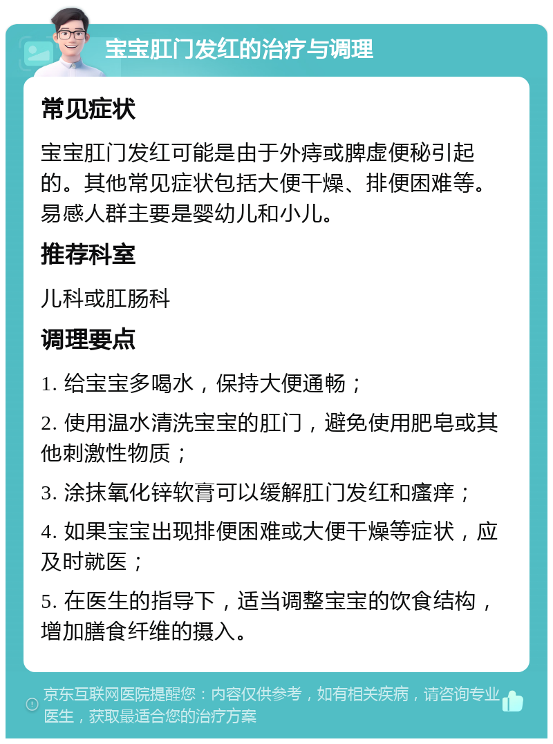 宝宝肛门发红的治疗与调理 常见症状 宝宝肛门发红可能是由于外痔或脾虚便秘引起的。其他常见症状包括大便干燥、排便困难等。易感人群主要是婴幼儿和小儿。 推荐科室 儿科或肛肠科 调理要点 1. 给宝宝多喝水，保持大便通畅； 2. 使用温水清洗宝宝的肛门，避免使用肥皂或其他刺激性物质； 3. 涂抹氧化锌软膏可以缓解肛门发红和瘙痒； 4. 如果宝宝出现排便困难或大便干燥等症状，应及时就医； 5. 在医生的指导下，适当调整宝宝的饮食结构，增加膳食纤维的摄入。