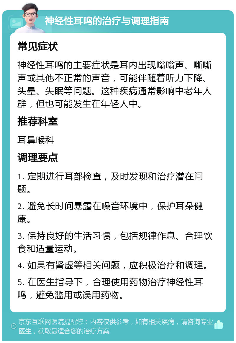 神经性耳鸣的治疗与调理指南 常见症状 神经性耳鸣的主要症状是耳内出现嗡嗡声、嘶嘶声或其他不正常的声音，可能伴随着听力下降、头晕、失眠等问题。这种疾病通常影响中老年人群，但也可能发生在年轻人中。 推荐科室 耳鼻喉科 调理要点 1. 定期进行耳部检查，及时发现和治疗潜在问题。 2. 避免长时间暴露在噪音环境中，保护耳朵健康。 3. 保持良好的生活习惯，包括规律作息、合理饮食和适量运动。 4. 如果有肾虚等相关问题，应积极治疗和调理。 5. 在医生指导下，合理使用药物治疗神经性耳鸣，避免滥用或误用药物。