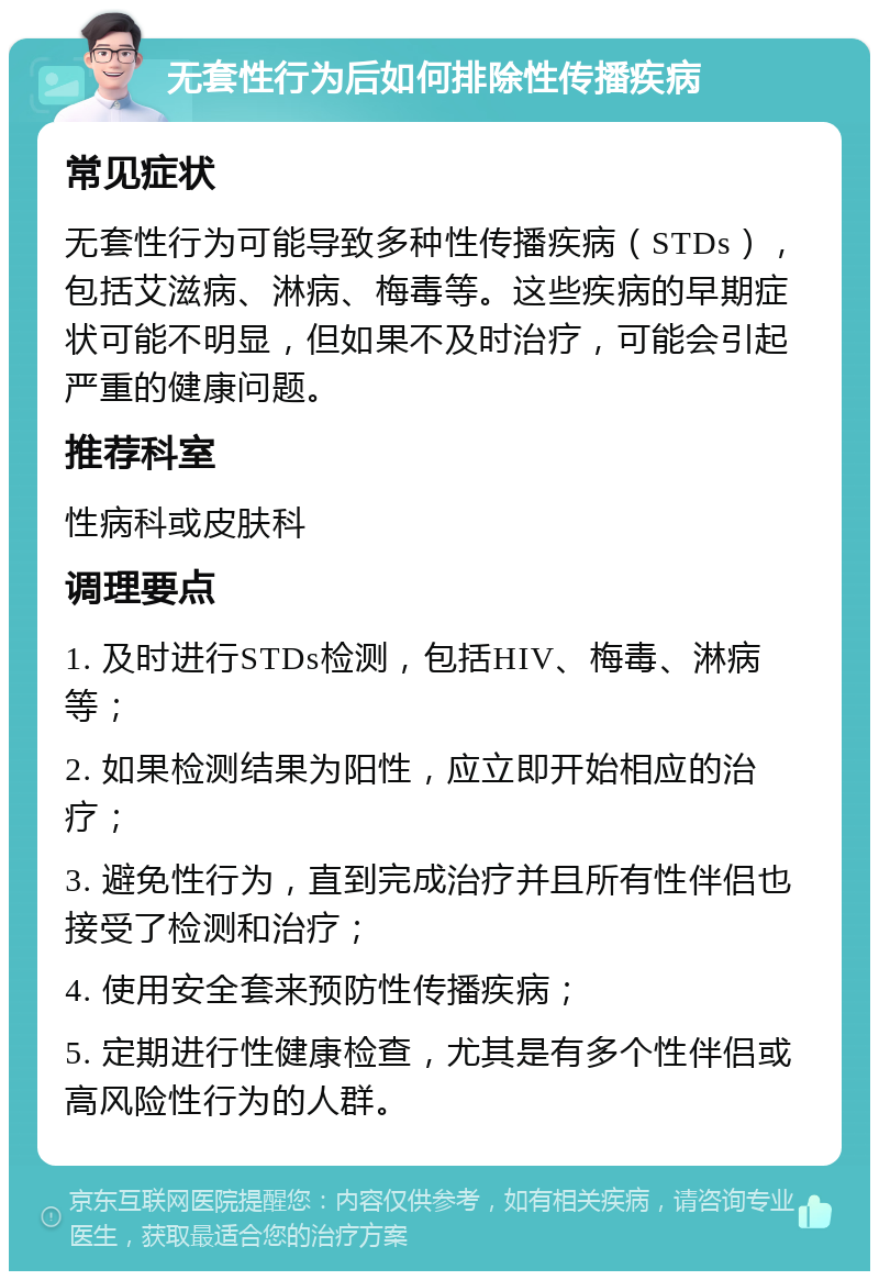 无套性行为后如何排除性传播疾病 常见症状 无套性行为可能导致多种性传播疾病（STDs），包括艾滋病、淋病、梅毒等。这些疾病的早期症状可能不明显，但如果不及时治疗，可能会引起严重的健康问题。 推荐科室 性病科或皮肤科 调理要点 1. 及时进行STDs检测，包括HIV、梅毒、淋病等； 2. 如果检测结果为阳性，应立即开始相应的治疗； 3. 避免性行为，直到完成治疗并且所有性伴侣也接受了检测和治疗； 4. 使用安全套来预防性传播疾病； 5. 定期进行性健康检查，尤其是有多个性伴侣或高风险性行为的人群。