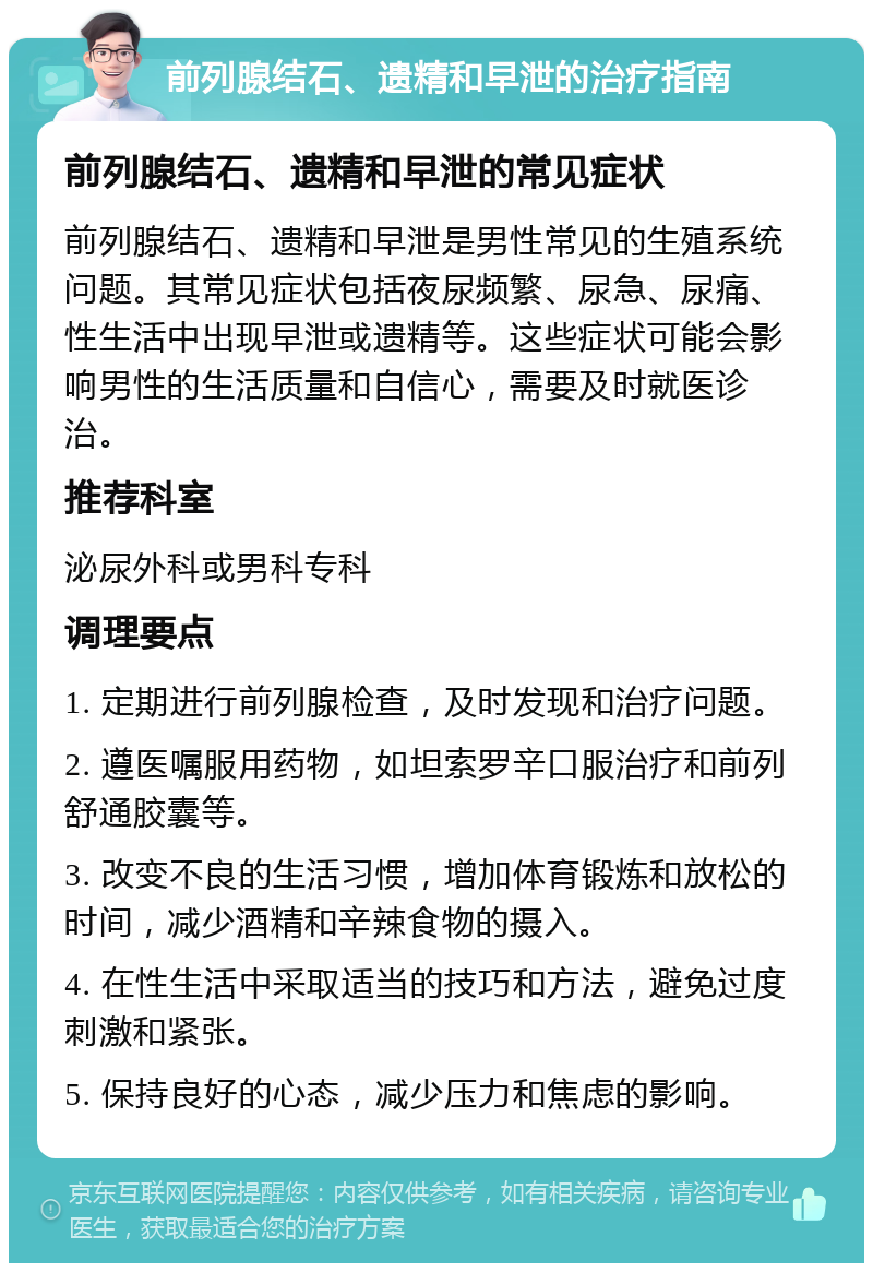 前列腺结石、遗精和早泄的治疗指南 前列腺结石、遗精和早泄的常见症状 前列腺结石、遗精和早泄是男性常见的生殖系统问题。其常见症状包括夜尿频繁、尿急、尿痛、性生活中出现早泄或遗精等。这些症状可能会影响男性的生活质量和自信心，需要及时就医诊治。 推荐科室 泌尿外科或男科专科 调理要点 1. 定期进行前列腺检查，及时发现和治疗问题。 2. 遵医嘱服用药物，如坦索罗辛口服治疗和前列舒通胶囊等。 3. 改变不良的生活习惯，增加体育锻炼和放松的时间，减少酒精和辛辣食物的摄入。 4. 在性生活中采取适当的技巧和方法，避免过度刺激和紧张。 5. 保持良好的心态，减少压力和焦虑的影响。