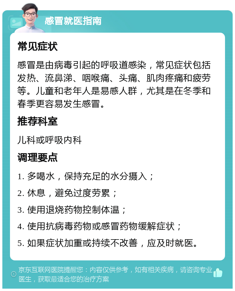 感冒就医指南 常见症状 感冒是由病毒引起的呼吸道感染，常见症状包括发热、流鼻涕、咽喉痛、头痛、肌肉疼痛和疲劳等。儿童和老年人是易感人群，尤其是在冬季和春季更容易发生感冒。 推荐科室 儿科或呼吸内科 调理要点 1. 多喝水，保持充足的水分摄入； 2. 休息，避免过度劳累； 3. 使用退烧药物控制体温； 4. 使用抗病毒药物或感冒药物缓解症状； 5. 如果症状加重或持续不改善，应及时就医。