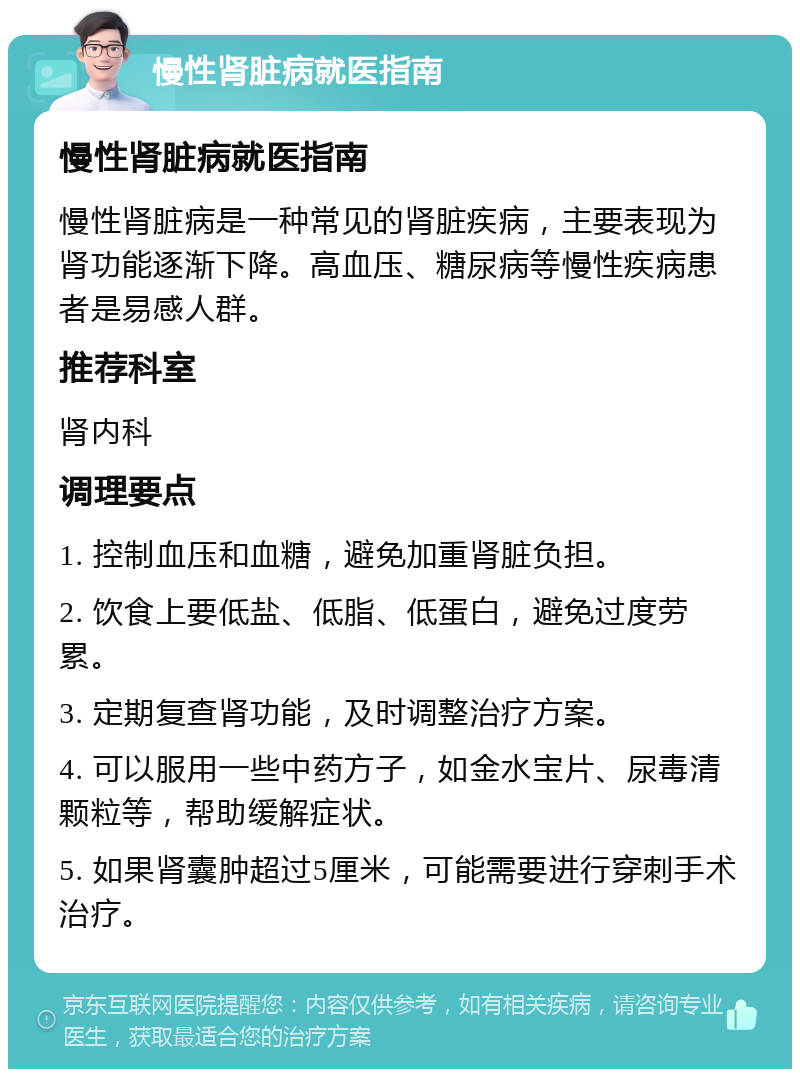 慢性肾脏病就医指南 慢性肾脏病就医指南 慢性肾脏病是一种常见的肾脏疾病，主要表现为肾功能逐渐下降。高血压、糖尿病等慢性疾病患者是易感人群。 推荐科室 肾内科 调理要点 1. 控制血压和血糖，避免加重肾脏负担。 2. 饮食上要低盐、低脂、低蛋白，避免过度劳累。 3. 定期复查肾功能，及时调整治疗方案。 4. 可以服用一些中药方子，如金水宝片、尿毒清颗粒等，帮助缓解症状。 5. 如果肾囊肿超过5厘米，可能需要进行穿刺手术治疗。