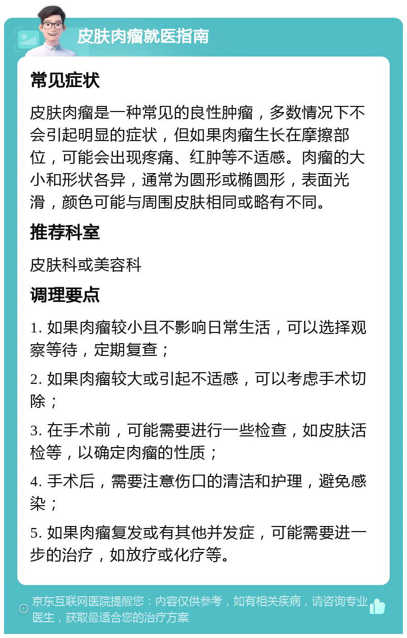 皮肤肉瘤就医指南 常见症状 皮肤肉瘤是一种常见的良性肿瘤，多数情况下不会引起明显的症状，但如果肉瘤生长在摩擦部位，可能会出现疼痛、红肿等不适感。肉瘤的大小和形状各异，通常为圆形或椭圆形，表面光滑，颜色可能与周围皮肤相同或略有不同。 推荐科室 皮肤科或美容科 调理要点 1. 如果肉瘤较小且不影响日常生活，可以选择观察等待，定期复查； 2. 如果肉瘤较大或引起不适感，可以考虑手术切除； 3. 在手术前，可能需要进行一些检查，如皮肤活检等，以确定肉瘤的性质； 4. 手术后，需要注意伤口的清洁和护理，避免感染； 5. 如果肉瘤复发或有其他并发症，可能需要进一步的治疗，如放疗或化疗等。