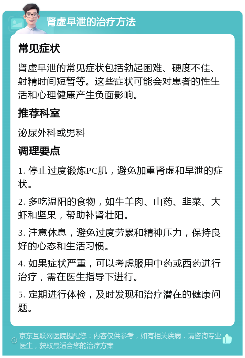 肾虚早泄的治疗方法 常见症状 肾虚早泄的常见症状包括勃起困难、硬度不佳、射精时间短暂等。这些症状可能会对患者的性生活和心理健康产生负面影响。 推荐科室 泌尿外科或男科 调理要点 1. 停止过度锻炼PC肌，避免加重肾虚和早泄的症状。 2. 多吃温阳的食物，如牛羊肉、山药、韭菜、大虾和坚果，帮助补肾壮阳。 3. 注意休息，避免过度劳累和精神压力，保持良好的心态和生活习惯。 4. 如果症状严重，可以考虑服用中药或西药进行治疗，需在医生指导下进行。 5. 定期进行体检，及时发现和治疗潜在的健康问题。