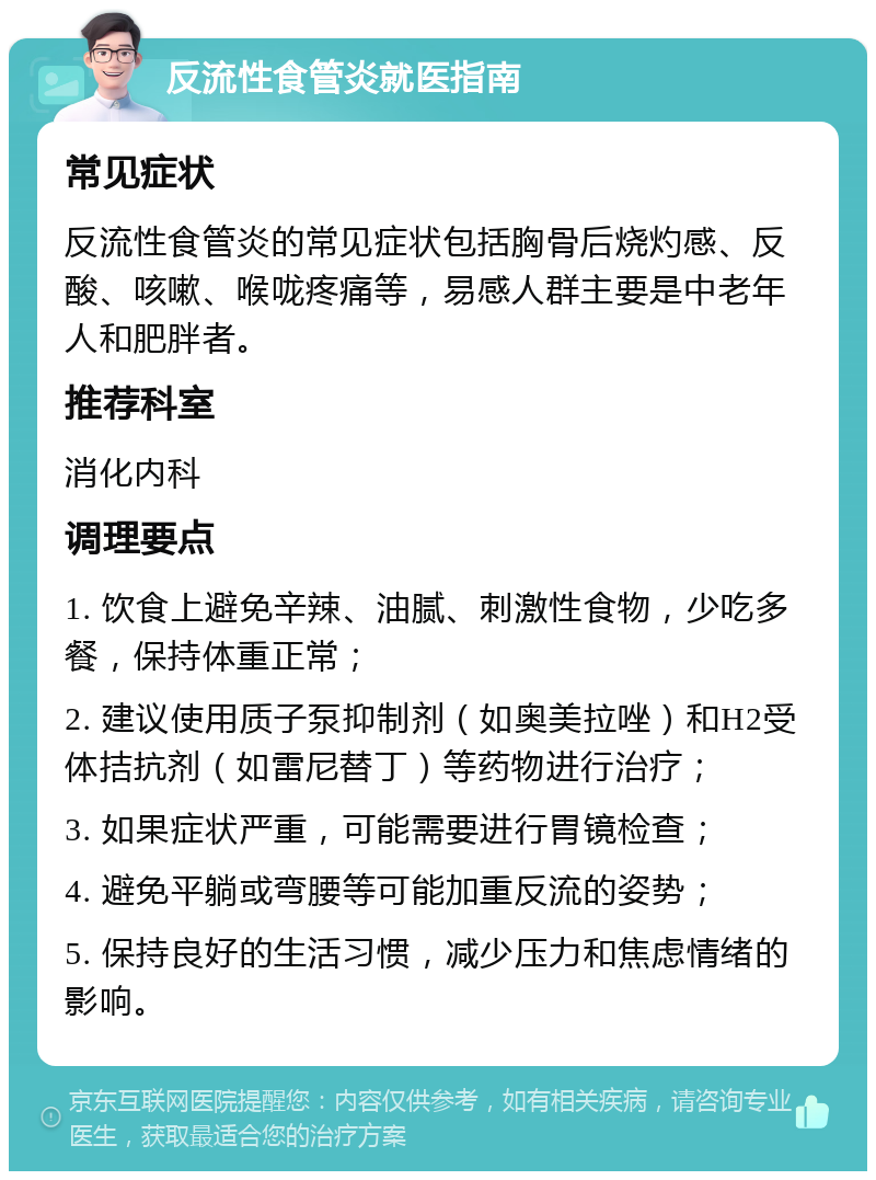 反流性食管炎就医指南 常见症状 反流性食管炎的常见症状包括胸骨后烧灼感、反酸、咳嗽、喉咙疼痛等，易感人群主要是中老年人和肥胖者。 推荐科室 消化内科 调理要点 1. 饮食上避免辛辣、油腻、刺激性食物，少吃多餐，保持体重正常； 2. 建议使用质子泵抑制剂（如奥美拉唑）和H2受体拮抗剂（如雷尼替丁）等药物进行治疗； 3. 如果症状严重，可能需要进行胃镜检查； 4. 避免平躺或弯腰等可能加重反流的姿势； 5. 保持良好的生活习惯，减少压力和焦虑情绪的影响。