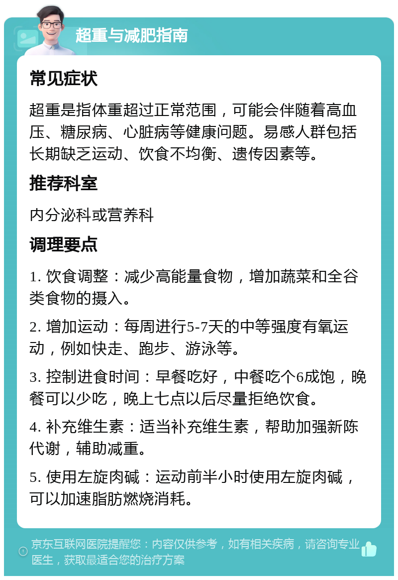 超重与减肥指南 常见症状 超重是指体重超过正常范围，可能会伴随着高血压、糖尿病、心脏病等健康问题。易感人群包括长期缺乏运动、饮食不均衡、遗传因素等。 推荐科室 内分泌科或营养科 调理要点 1. 饮食调整：减少高能量食物，增加蔬菜和全谷类食物的摄入。 2. 增加运动：每周进行5-7天的中等强度有氧运动，例如快走、跑步、游泳等。 3. 控制进食时间：早餐吃好，中餐吃个6成饱，晚餐可以少吃，晚上七点以后尽量拒绝饮食。 4. 补充维生素：适当补充维生素，帮助加强新陈代谢，辅助减重。 5. 使用左旋肉碱：运动前半小时使用左旋肉碱，可以加速脂肪燃烧消耗。