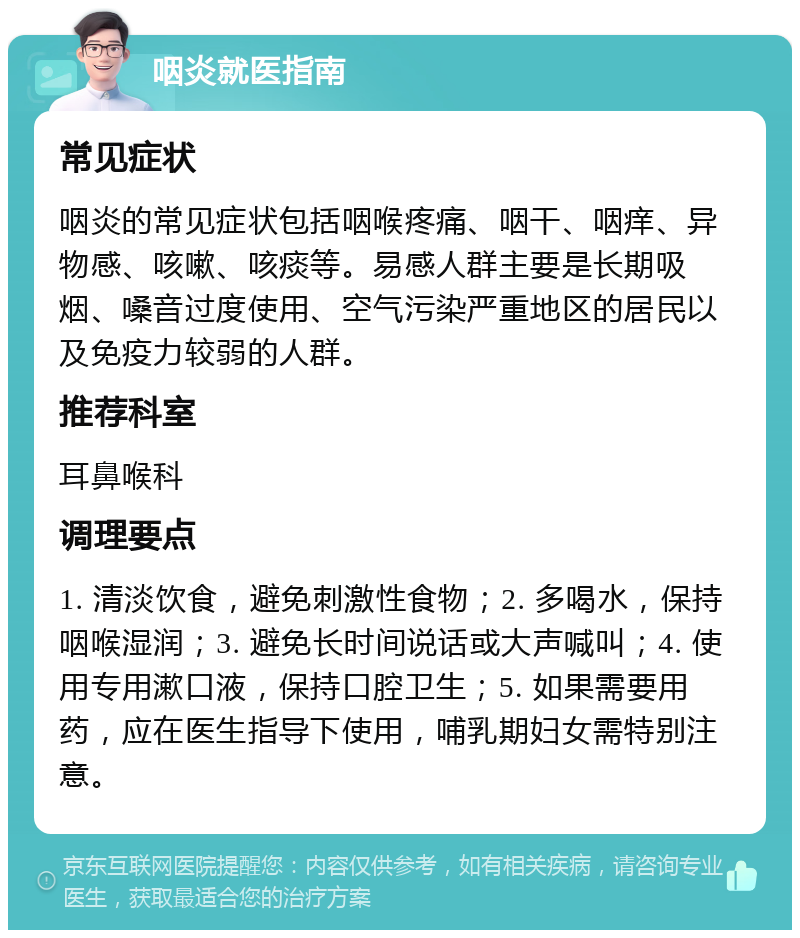 咽炎就医指南 常见症状 咽炎的常见症状包括咽喉疼痛、咽干、咽痒、异物感、咳嗽、咳痰等。易感人群主要是长期吸烟、嗓音过度使用、空气污染严重地区的居民以及免疫力较弱的人群。 推荐科室 耳鼻喉科 调理要点 1. 清淡饮食，避免刺激性食物；2. 多喝水，保持咽喉湿润；3. 避免长时间说话或大声喊叫；4. 使用专用漱口液，保持口腔卫生；5. 如果需要用药，应在医生指导下使用，哺乳期妇女需特别注意。