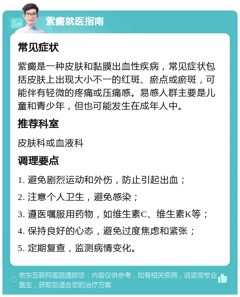 紫癜就医指南 常见症状 紫癜是一种皮肤和黏膜出血性疾病，常见症状包括皮肤上出现大小不一的红斑、瘀点或瘀斑，可能伴有轻微的疼痛或压痛感。易感人群主要是儿童和青少年，但也可能发生在成年人中。 推荐科室 皮肤科或血液科 调理要点 1. 避免剧烈运动和外伤，防止引起出血； 2. 注意个人卫生，避免感染； 3. 遵医嘱服用药物，如维生素C、维生素K等； 4. 保持良好的心态，避免过度焦虑和紧张； 5. 定期复查，监测病情变化。