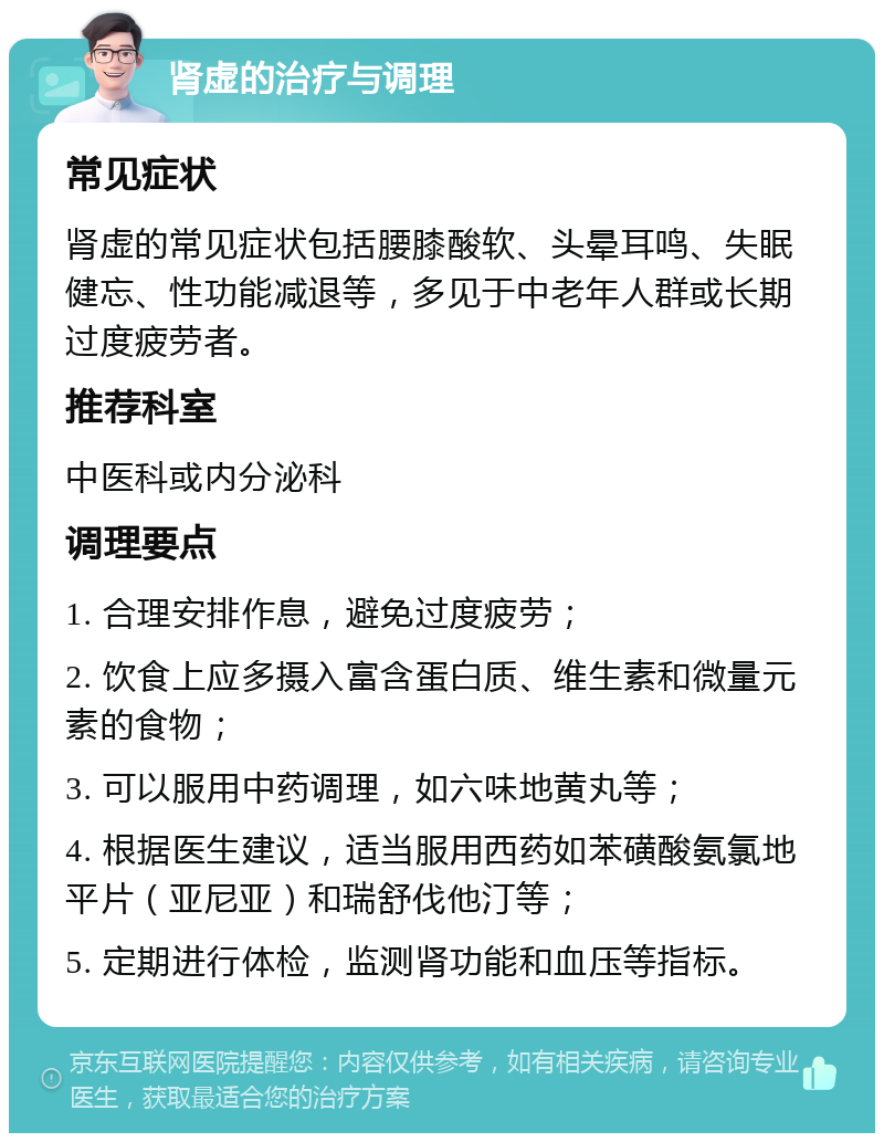 肾虚的治疗与调理 常见症状 肾虚的常见症状包括腰膝酸软、头晕耳鸣、失眠健忘、性功能减退等，多见于中老年人群或长期过度疲劳者。 推荐科室 中医科或内分泌科 调理要点 1. 合理安排作息，避免过度疲劳； 2. 饮食上应多摄入富含蛋白质、维生素和微量元素的食物； 3. 可以服用中药调理，如六味地黄丸等； 4. 根据医生建议，适当服用西药如苯磺酸氨氯地平片（亚尼亚）和瑞舒伐他汀等； 5. 定期进行体检，监测肾功能和血压等指标。