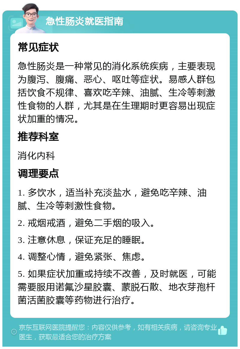 急性肠炎就医指南 常见症状 急性肠炎是一种常见的消化系统疾病，主要表现为腹泻、腹痛、恶心、呕吐等症状。易感人群包括饮食不规律、喜欢吃辛辣、油腻、生冷等刺激性食物的人群，尤其是在生理期时更容易出现症状加重的情况。 推荐科室 消化内科 调理要点 1. 多饮水，适当补充淡盐水，避免吃辛辣、油腻、生冷等刺激性食物。 2. 戒烟戒酒，避免二手烟的吸入。 3. 注意休息，保证充足的睡眠。 4. 调整心情，避免紧张、焦虑。 5. 如果症状加重或持续不改善，及时就医，可能需要服用诺氟沙星胶囊、蒙脱石散、地衣芽孢杆菌活菌胶囊等药物进行治疗。