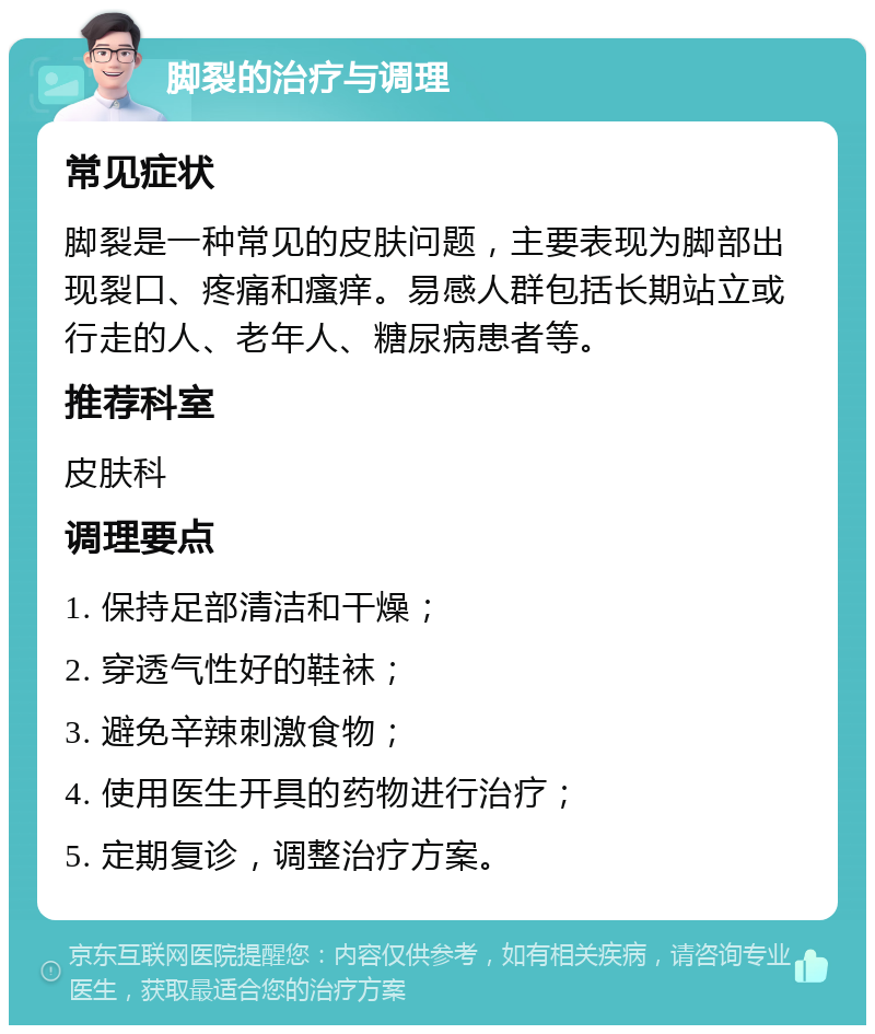 脚裂的治疗与调理 常见症状 脚裂是一种常见的皮肤问题，主要表现为脚部出现裂口、疼痛和瘙痒。易感人群包括长期站立或行走的人、老年人、糖尿病患者等。 推荐科室 皮肤科 调理要点 1. 保持足部清洁和干燥； 2. 穿透气性好的鞋袜； 3. 避免辛辣刺激食物； 4. 使用医生开具的药物进行治疗； 5. 定期复诊，调整治疗方案。