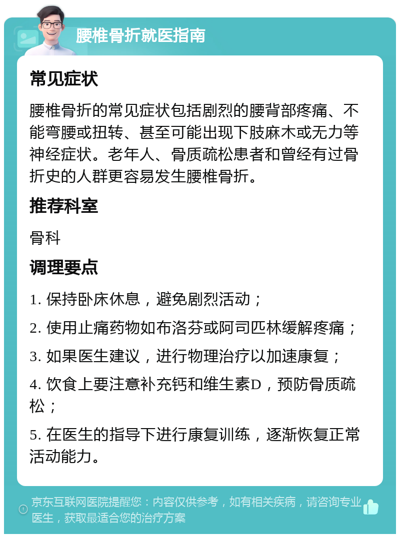 腰椎骨折就医指南 常见症状 腰椎骨折的常见症状包括剧烈的腰背部疼痛、不能弯腰或扭转、甚至可能出现下肢麻木或无力等神经症状。老年人、骨质疏松患者和曾经有过骨折史的人群更容易发生腰椎骨折。 推荐科室 骨科 调理要点 1. 保持卧床休息，避免剧烈活动； 2. 使用止痛药物如布洛芬或阿司匹林缓解疼痛； 3. 如果医生建议，进行物理治疗以加速康复； 4. 饮食上要注意补充钙和维生素D，预防骨质疏松； 5. 在医生的指导下进行康复训练，逐渐恢复正常活动能力。