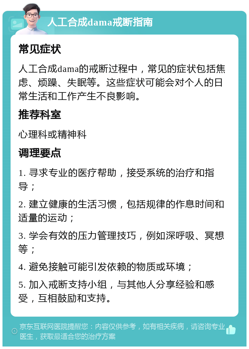 人工合成dama戒断指南 常见症状 人工合成dama的戒断过程中，常见的症状包括焦虑、烦躁、失眠等。这些症状可能会对个人的日常生活和工作产生不良影响。 推荐科室 心理科或精神科 调理要点 1. 寻求专业的医疗帮助，接受系统的治疗和指导； 2. 建立健康的生活习惯，包括规律的作息时间和适量的运动； 3. 学会有效的压力管理技巧，例如深呼吸、冥想等； 4. 避免接触可能引发依赖的物质或环境； 5. 加入戒断支持小组，与其他人分享经验和感受，互相鼓励和支持。