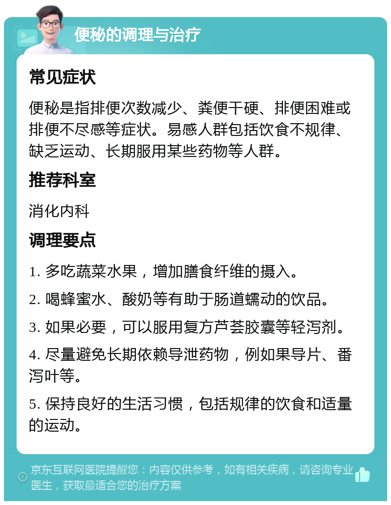 便秘的调理与治疗 常见症状 便秘是指排便次数减少、粪便干硬、排便困难或排便不尽感等症状。易感人群包括饮食不规律、缺乏运动、长期服用某些药物等人群。 推荐科室 消化内科 调理要点 1. 多吃蔬菜水果，增加膳食纤维的摄入。 2. 喝蜂蜜水、酸奶等有助于肠道蠕动的饮品。 3. 如果必要，可以服用复方芦荟胶囊等轻泻剂。 4. 尽量避免长期依赖导泄药物，例如果导片、番泻叶等。 5. 保持良好的生活习惯，包括规律的饮食和适量的运动。