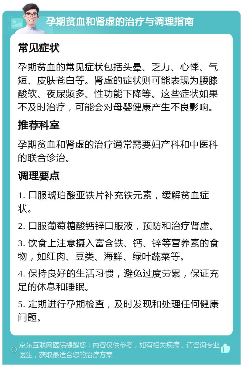 孕期贫血和肾虚的治疗与调理指南 常见症状 孕期贫血的常见症状包括头晕、乏力、心悸、气短、皮肤苍白等。肾虚的症状则可能表现为腰膝酸软、夜尿频多、性功能下降等。这些症状如果不及时治疗，可能会对母婴健康产生不良影响。 推荐科室 孕期贫血和肾虚的治疗通常需要妇产科和中医科的联合诊治。 调理要点 1. 口服琥珀酸亚铁片补充铁元素，缓解贫血症状。 2. 口服葡萄糖酸钙锌口服液，预防和治疗肾虚。 3. 饮食上注意摄入富含铁、钙、锌等营养素的食物，如红肉、豆类、海鲜、绿叶蔬菜等。 4. 保持良好的生活习惯，避免过度劳累，保证充足的休息和睡眠。 5. 定期进行孕期检查，及时发现和处理任何健康问题。