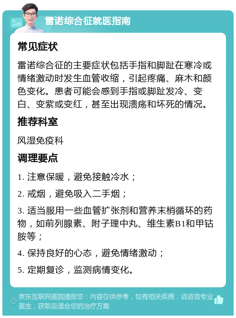 雷诺综合征就医指南 常见症状 雷诺综合征的主要症状包括手指和脚趾在寒冷或情绪激动时发生血管收缩，引起疼痛、麻木和颜色变化。患者可能会感到手指或脚趾发冷、变白、变紫或变红，甚至出现溃疡和坏死的情况。 推荐科室 风湿免疫科 调理要点 1. 注意保暖，避免接触冷水； 2. 戒烟，避免吸入二手烟； 3. 适当服用一些血管扩张剂和营养末梢循环的药物，如前列腺素、附子理中丸、维生素B1和甲钴胺等； 4. 保持良好的心态，避免情绪激动； 5. 定期复诊，监测病情变化。