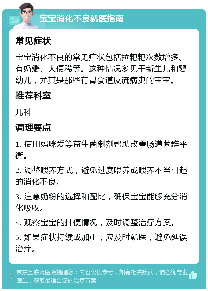 宝宝消化不良就医指南 常见症状 宝宝消化不良的常见症状包括拉粑粑次数增多、有奶瓣、大便稀等。这种情况多见于新生儿和婴幼儿，尤其是那些有胃食道反流病史的宝宝。 推荐科室 儿科 调理要点 1. 使用妈咪爱等益生菌制剂帮助改善肠道菌群平衡。 2. 调整喂养方式，避免过度喂养或喂养不当引起的消化不良。 3. 注意奶粉的选择和配比，确保宝宝能够充分消化吸收。 4. 观察宝宝的排便情况，及时调整治疗方案。 5. 如果症状持续或加重，应及时就医，避免延误治疗。