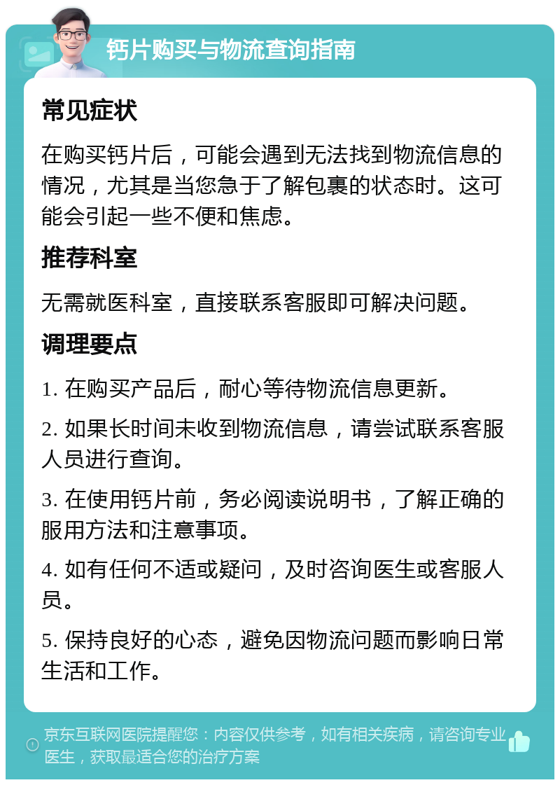 钙片购买与物流查询指南 常见症状 在购买钙片后，可能会遇到无法找到物流信息的情况，尤其是当您急于了解包裹的状态时。这可能会引起一些不便和焦虑。 推荐科室 无需就医科室，直接联系客服即可解决问题。 调理要点 1. 在购买产品后，耐心等待物流信息更新。 2. 如果长时间未收到物流信息，请尝试联系客服人员进行查询。 3. 在使用钙片前，务必阅读说明书，了解正确的服用方法和注意事项。 4. 如有任何不适或疑问，及时咨询医生或客服人员。 5. 保持良好的心态，避免因物流问题而影响日常生活和工作。