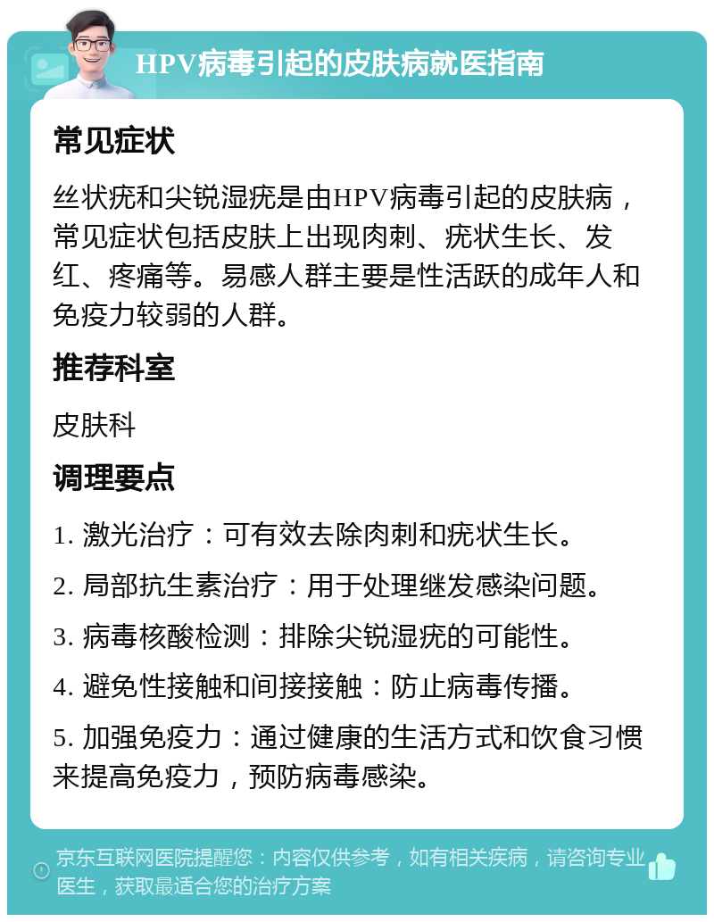 HPV病毒引起的皮肤病就医指南 常见症状 丝状疣和尖锐湿疣是由HPV病毒引起的皮肤病，常见症状包括皮肤上出现肉刺、疣状生长、发红、疼痛等。易感人群主要是性活跃的成年人和免疫力较弱的人群。 推荐科室 皮肤科 调理要点 1. 激光治疗：可有效去除肉刺和疣状生长。 2. 局部抗生素治疗：用于处理继发感染问题。 3. 病毒核酸检测：排除尖锐湿疣的可能性。 4. 避免性接触和间接接触：防止病毒传播。 5. 加强免疫力：通过健康的生活方式和饮食习惯来提高免疫力，预防病毒感染。