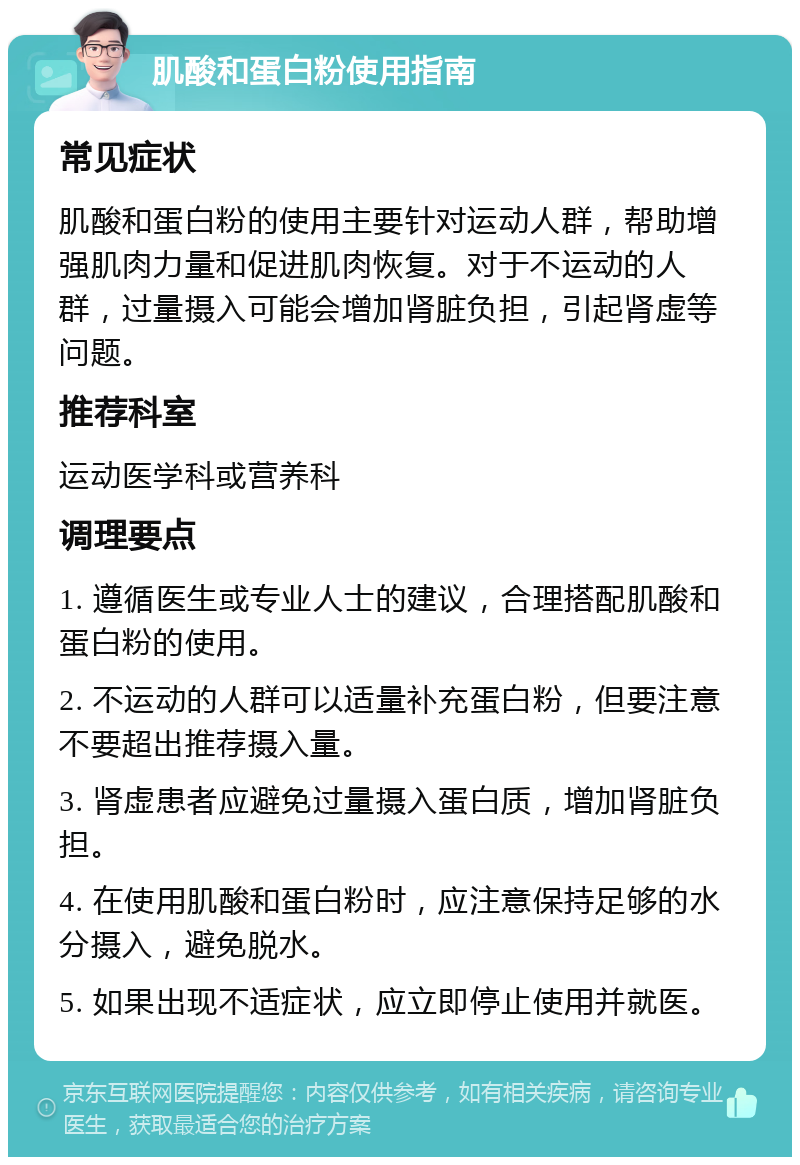 肌酸和蛋白粉使用指南 常见症状 肌酸和蛋白粉的使用主要针对运动人群，帮助增强肌肉力量和促进肌肉恢复。对于不运动的人群，过量摄入可能会增加肾脏负担，引起肾虚等问题。 推荐科室 运动医学科或营养科 调理要点 1. 遵循医生或专业人士的建议，合理搭配肌酸和蛋白粉的使用。 2. 不运动的人群可以适量补充蛋白粉，但要注意不要超出推荐摄入量。 3. 肾虚患者应避免过量摄入蛋白质，增加肾脏负担。 4. 在使用肌酸和蛋白粉时，应注意保持足够的水分摄入，避免脱水。 5. 如果出现不适症状，应立即停止使用并就医。