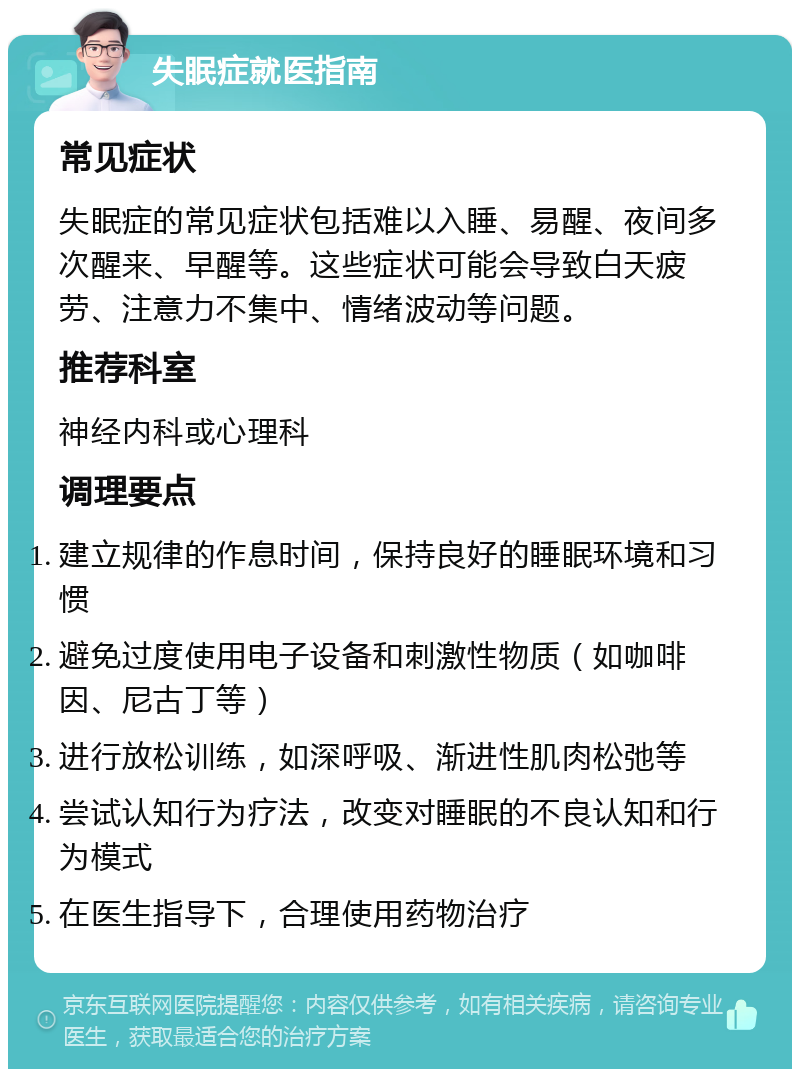 失眠症就医指南 常见症状 失眠症的常见症状包括难以入睡、易醒、夜间多次醒来、早醒等。这些症状可能会导致白天疲劳、注意力不集中、情绪波动等问题。 推荐科室 神经内科或心理科 调理要点 建立规律的作息时间，保持良好的睡眠环境和习惯 避免过度使用电子设备和刺激性物质（如咖啡因、尼古丁等） 进行放松训练，如深呼吸、渐进性肌肉松弛等 尝试认知行为疗法，改变对睡眠的不良认知和行为模式 在医生指导下，合理使用药物治疗