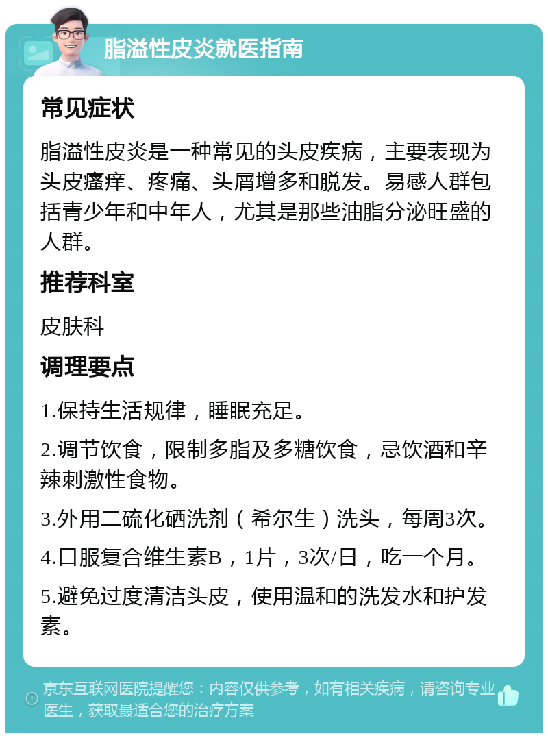 脂溢性皮炎就医指南 常见症状 脂溢性皮炎是一种常见的头皮疾病，主要表现为头皮瘙痒、疼痛、头屑增多和脱发。易感人群包括青少年和中年人，尤其是那些油脂分泌旺盛的人群。 推荐科室 皮肤科 调理要点 1.保持生活规律，睡眠充足。 2.调节饮食，限制多脂及多糖饮食，忌饮酒和辛辣刺激性食物。 3.外用二硫化硒洗剂（希尔生）洗头，每周3次。 4.口服复合维生素B，1片，3次/日，吃一个月。 5.避免过度清洁头皮，使用温和的洗发水和护发素。