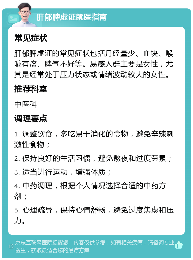 肝郁脾虚证就医指南 常见症状 肝郁脾虚证的常见症状包括月经量少、血块、喉咙有痰、脾气不好等。易感人群主要是女性，尤其是经常处于压力状态或情绪波动较大的女性。 推荐科室 中医科 调理要点 1. 调整饮食，多吃易于消化的食物，避免辛辣刺激性食物； 2. 保持良好的生活习惯，避免熬夜和过度劳累； 3. 适当进行运动，增强体质； 4. 中药调理，根据个人情况选择合适的中药方剂； 5. 心理疏导，保持心情舒畅，避免过度焦虑和压力。