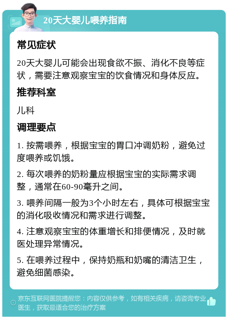 20天大婴儿喂养指南 常见症状 20天大婴儿可能会出现食欲不振、消化不良等症状，需要注意观察宝宝的饮食情况和身体反应。 推荐科室 儿科 调理要点 1. 按需喂养，根据宝宝的胃口冲调奶粉，避免过度喂养或饥饿。 2. 每次喂养的奶粉量应根据宝宝的实际需求调整，通常在60-90毫升之间。 3. 喂养间隔一般为3个小时左右，具体可根据宝宝的消化吸收情况和需求进行调整。 4. 注意观察宝宝的体重增长和排便情况，及时就医处理异常情况。 5. 在喂养过程中，保持奶瓶和奶嘴的清洁卫生，避免细菌感染。