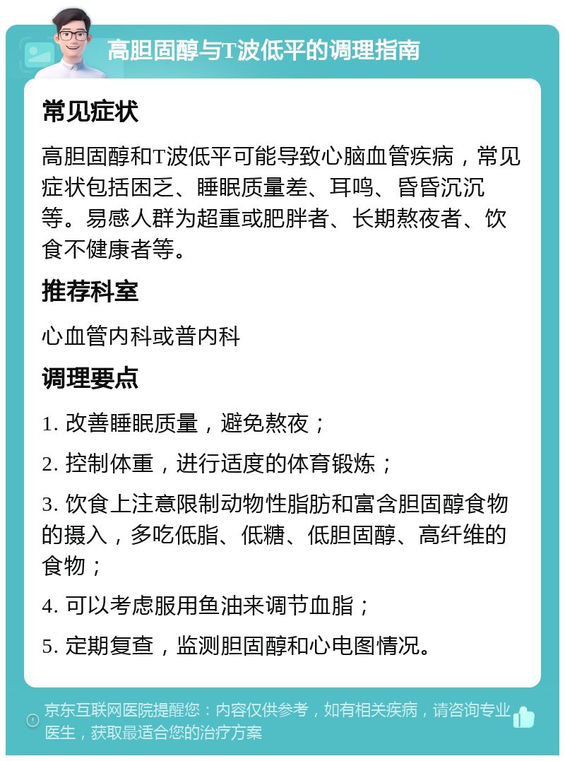 高胆固醇与T波低平的调理指南 常见症状 高胆固醇和T波低平可能导致心脑血管疾病，常见症状包括困乏、睡眠质量差、耳鸣、昏昏沉沉等。易感人群为超重或肥胖者、长期熬夜者、饮食不健康者等。 推荐科室 心血管内科或普内科 调理要点 1. 改善睡眠质量，避免熬夜； 2. 控制体重，进行适度的体育锻炼； 3. 饮食上注意限制动物性脂肪和富含胆固醇食物的摄入，多吃低脂、低糖、低胆固醇、高纤维的食物； 4. 可以考虑服用鱼油来调节血脂； 5. 定期复查，监测胆固醇和心电图情况。