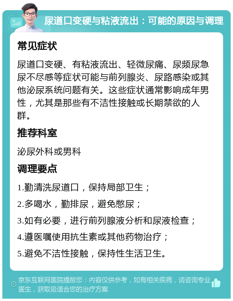 尿道口变硬与粘液流出：可能的原因与调理 常见症状 尿道口变硬、有粘液流出、轻微尿痛、尿频尿急尿不尽感等症状可能与前列腺炎、尿路感染或其他泌尿系统问题有关。这些症状通常影响成年男性，尤其是那些有不洁性接触或长期禁欲的人群。 推荐科室 泌尿外科或男科 调理要点 1.勤清洗尿道口，保持局部卫生； 2.多喝水，勤排尿，避免憋尿； 3.如有必要，进行前列腺液分析和尿液检查； 4.遵医嘱使用抗生素或其他药物治疗； 5.避免不洁性接触，保持性生活卫生。