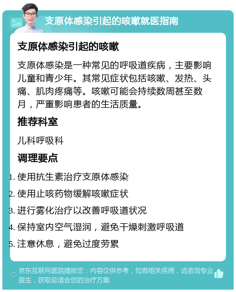 支原体感染引起的咳嗽就医指南 支原体感染引起的咳嗽 支原体感染是一种常见的呼吸道疾病，主要影响儿童和青少年。其常见症状包括咳嗽、发热、头痛、肌肉疼痛等。咳嗽可能会持续数周甚至数月，严重影响患者的生活质量。 推荐科室 儿科呼吸科 调理要点 使用抗生素治疗支原体感染 使用止咳药物缓解咳嗽症状 进行雾化治疗以改善呼吸道状况 保持室内空气湿润，避免干燥刺激呼吸道 注意休息，避免过度劳累