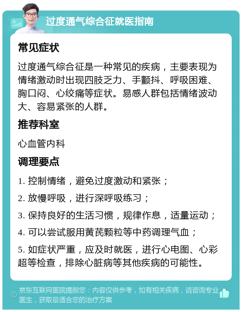 过度通气综合征就医指南 常见症状 过度通气综合征是一种常见的疾病，主要表现为情绪激动时出现四肢乏力、手颤抖、呼吸困难、胸口闷、心绞痛等症状。易感人群包括情绪波动大、容易紧张的人群。 推荐科室 心血管内科 调理要点 1. 控制情绪，避免过度激动和紧张； 2. 放慢呼吸，进行深呼吸练习； 3. 保持良好的生活习惯，规律作息，适量运动； 4. 可以尝试服用黄芪颗粒等中药调理气血； 5. 如症状严重，应及时就医，进行心电图、心彩超等检查，排除心脏病等其他疾病的可能性。