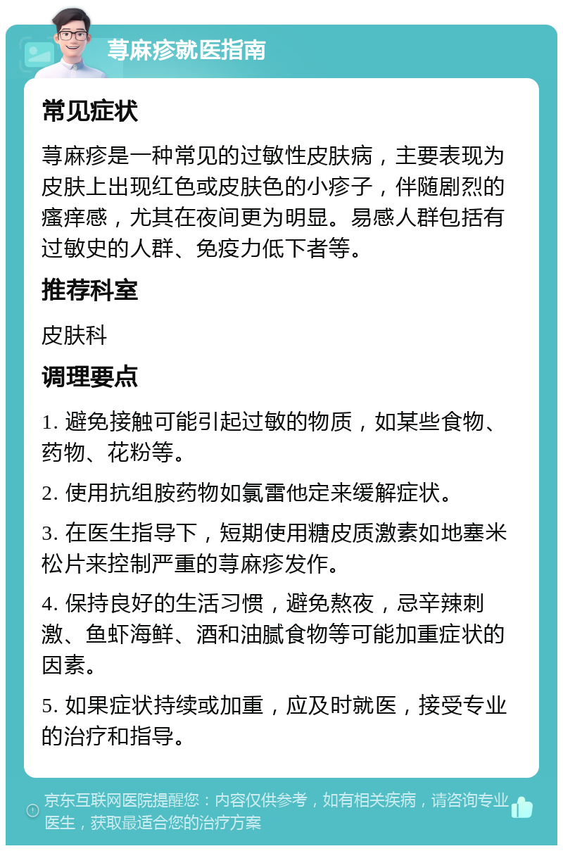 荨麻疹就医指南 常见症状 荨麻疹是一种常见的过敏性皮肤病，主要表现为皮肤上出现红色或皮肤色的小疹子，伴随剧烈的瘙痒感，尤其在夜间更为明显。易感人群包括有过敏史的人群、免疫力低下者等。 推荐科室 皮肤科 调理要点 1. 避免接触可能引起过敏的物质，如某些食物、药物、花粉等。 2. 使用抗组胺药物如氯雷他定来缓解症状。 3. 在医生指导下，短期使用糖皮质激素如地塞米松片来控制严重的荨麻疹发作。 4. 保持良好的生活习惯，避免熬夜，忌辛辣刺激、鱼虾海鲜、酒和油腻食物等可能加重症状的因素。 5. 如果症状持续或加重，应及时就医，接受专业的治疗和指导。