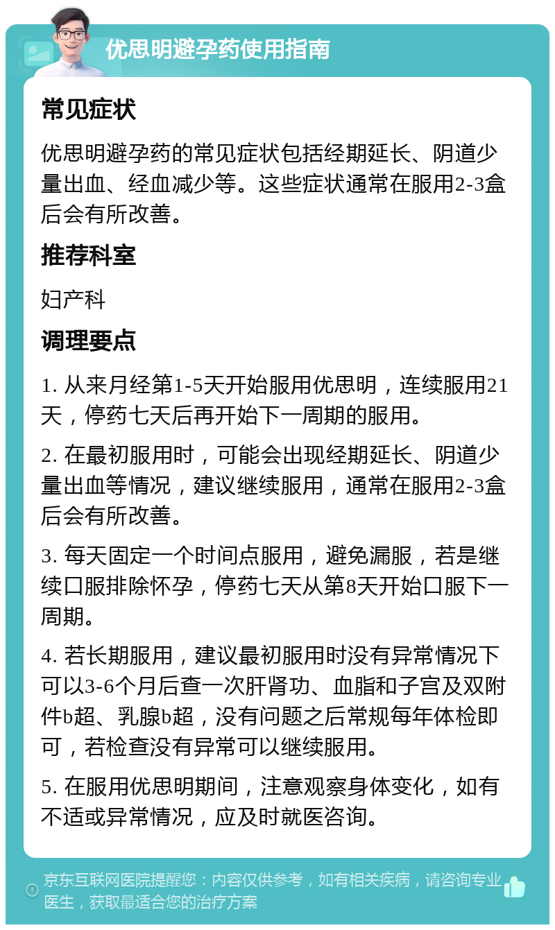 优思明避孕药使用指南 常见症状 优思明避孕药的常见症状包括经期延长、阴道少量出血、经血减少等。这些症状通常在服用2-3盒后会有所改善。 推荐科室 妇产科 调理要点 1. 从来月经第1-5天开始服用优思明，连续服用21天，停药七天后再开始下一周期的服用。 2. 在最初服用时，可能会出现经期延长、阴道少量出血等情况，建议继续服用，通常在服用2-3盒后会有所改善。 3. 每天固定一个时间点服用，避免漏服，若是继续口服排除怀孕，停药七天从第8天开始口服下一周期。 4. 若长期服用，建议最初服用时没有异常情况下可以3-6个月后查一次肝肾功、血脂和子宫及双附件b超、乳腺b超，没有问题之后常规每年体检即可，若检查没有异常可以继续服用。 5. 在服用优思明期间，注意观察身体变化，如有不适或异常情况，应及时就医咨询。