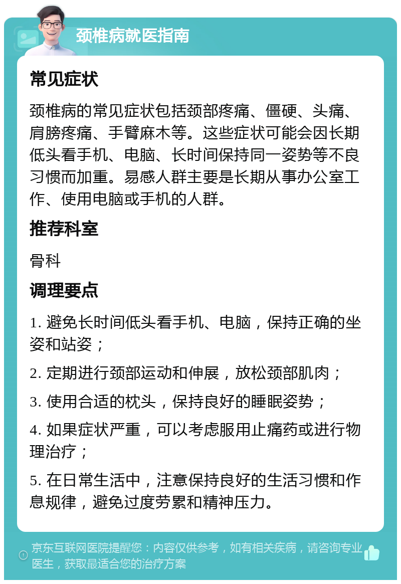 颈椎病就医指南 常见症状 颈椎病的常见症状包括颈部疼痛、僵硬、头痛、肩膀疼痛、手臂麻木等。这些症状可能会因长期低头看手机、电脑、长时间保持同一姿势等不良习惯而加重。易感人群主要是长期从事办公室工作、使用电脑或手机的人群。 推荐科室 骨科 调理要点 1. 避免长时间低头看手机、电脑，保持正确的坐姿和站姿； 2. 定期进行颈部运动和伸展，放松颈部肌肉； 3. 使用合适的枕头，保持良好的睡眠姿势； 4. 如果症状严重，可以考虑服用止痛药或进行物理治疗； 5. 在日常生活中，注意保持良好的生活习惯和作息规律，避免过度劳累和精神压力。