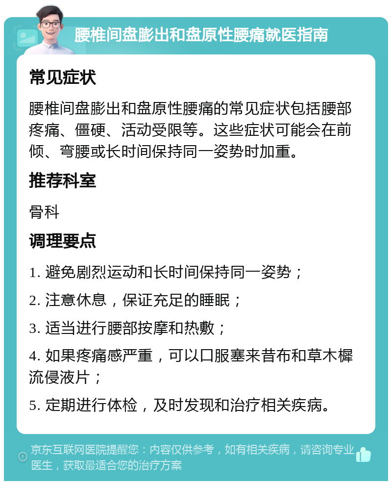 腰椎间盘膨出和盘原性腰痛就医指南 常见症状 腰椎间盘膨出和盘原性腰痛的常见症状包括腰部疼痛、僵硬、活动受限等。这些症状可能会在前倾、弯腰或长时间保持同一姿势时加重。 推荐科室 骨科 调理要点 1. 避免剧烈运动和长时间保持同一姿势； 2. 注意休息，保证充足的睡眠； 3. 适当进行腰部按摩和热敷； 4. 如果疼痛感严重，可以口服塞来昔布和草木樨流侵液片； 5. 定期进行体检，及时发现和治疗相关疾病。