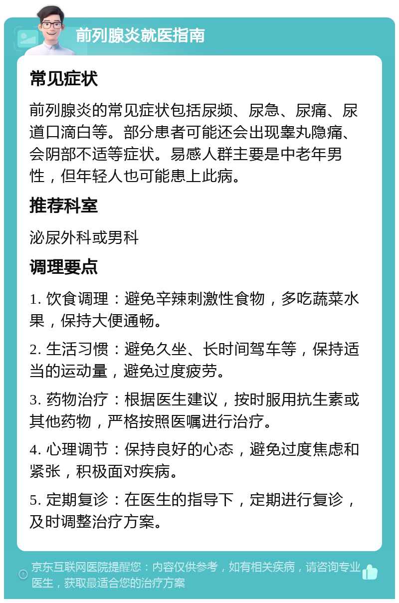 前列腺炎就医指南 常见症状 前列腺炎的常见症状包括尿频、尿急、尿痛、尿道口滴白等。部分患者可能还会出现睾丸隐痛、会阴部不适等症状。易感人群主要是中老年男性，但年轻人也可能患上此病。 推荐科室 泌尿外科或男科 调理要点 1. 饮食调理：避免辛辣刺激性食物，多吃蔬菜水果，保持大便通畅。 2. 生活习惯：避免久坐、长时间驾车等，保持适当的运动量，避免过度疲劳。 3. 药物治疗：根据医生建议，按时服用抗生素或其他药物，严格按照医嘱进行治疗。 4. 心理调节：保持良好的心态，避免过度焦虑和紧张，积极面对疾病。 5. 定期复诊：在医生的指导下，定期进行复诊，及时调整治疗方案。