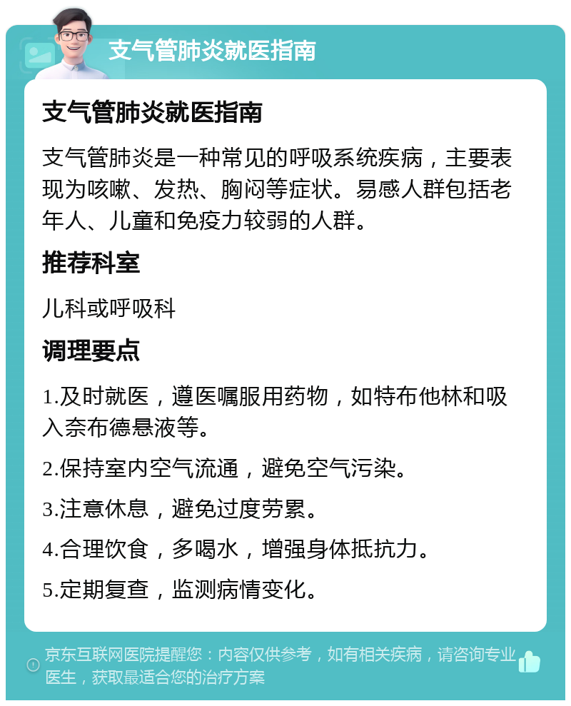 支气管肺炎就医指南 支气管肺炎就医指南 支气管肺炎是一种常见的呼吸系统疾病，主要表现为咳嗽、发热、胸闷等症状。易感人群包括老年人、儿童和免疫力较弱的人群。 推荐科室 儿科或呼吸科 调理要点 1.及时就医，遵医嘱服用药物，如特布他林和吸入奈布德悬液等。 2.保持室内空气流通，避免空气污染。 3.注意休息，避免过度劳累。 4.合理饮食，多喝水，增强身体抵抗力。 5.定期复查，监测病情变化。