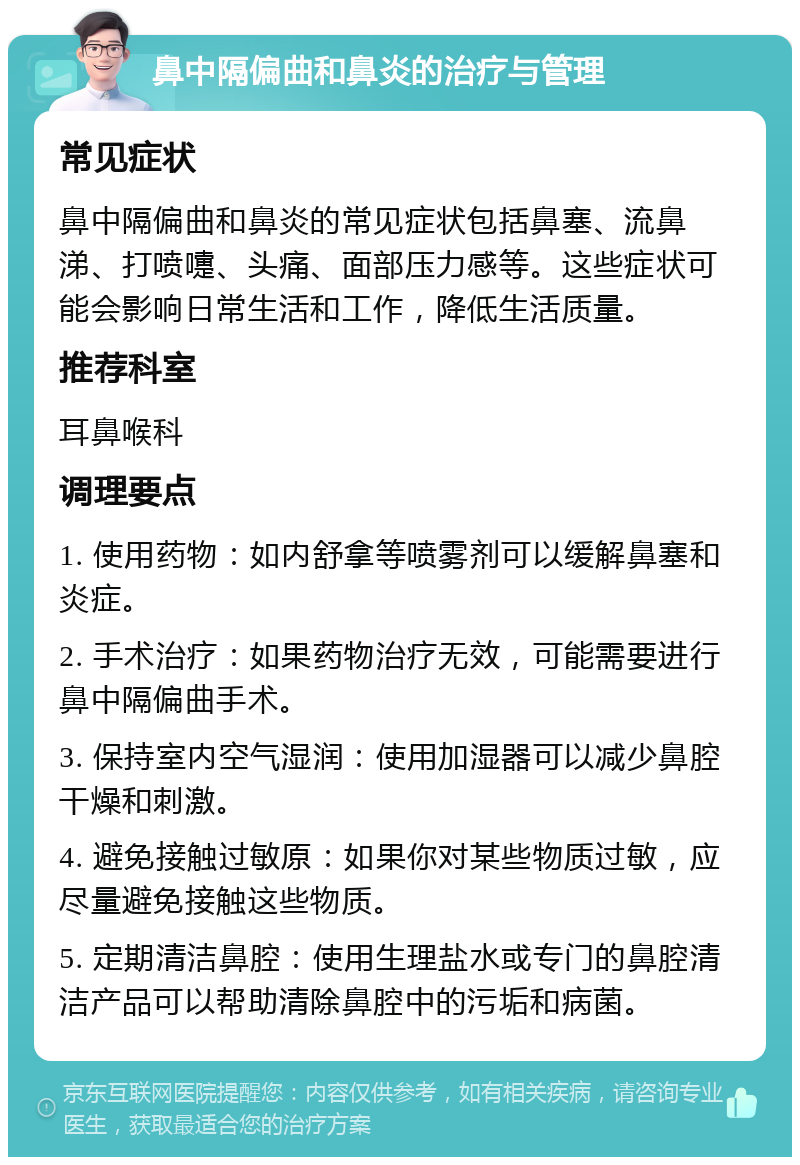 鼻中隔偏曲和鼻炎的治疗与管理 常见症状 鼻中隔偏曲和鼻炎的常见症状包括鼻塞、流鼻涕、打喷嚏、头痛、面部压力感等。这些症状可能会影响日常生活和工作，降低生活质量。 推荐科室 耳鼻喉科 调理要点 1. 使用药物：如内舒拿等喷雾剂可以缓解鼻塞和炎症。 2. 手术治疗：如果药物治疗无效，可能需要进行鼻中隔偏曲手术。 3. 保持室内空气湿润：使用加湿器可以减少鼻腔干燥和刺激。 4. 避免接触过敏原：如果你对某些物质过敏，应尽量避免接触这些物质。 5. 定期清洁鼻腔：使用生理盐水或专门的鼻腔清洁产品可以帮助清除鼻腔中的污垢和病菌。