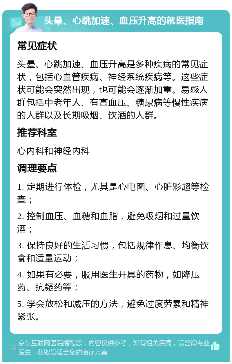 头晕、心跳加速、血压升高的就医指南 常见症状 头晕、心跳加速、血压升高是多种疾病的常见症状，包括心血管疾病、神经系统疾病等。这些症状可能会突然出现，也可能会逐渐加重。易感人群包括中老年人、有高血压、糖尿病等慢性疾病的人群以及长期吸烟、饮酒的人群。 推荐科室 心内科和神经内科 调理要点 1. 定期进行体检，尤其是心电图、心脏彩超等检查； 2. 控制血压、血糖和血脂，避免吸烟和过量饮酒； 3. 保持良好的生活习惯，包括规律作息、均衡饮食和适量运动； 4. 如果有必要，服用医生开具的药物，如降压药、抗凝药等； 5. 学会放松和减压的方法，避免过度劳累和精神紧张。