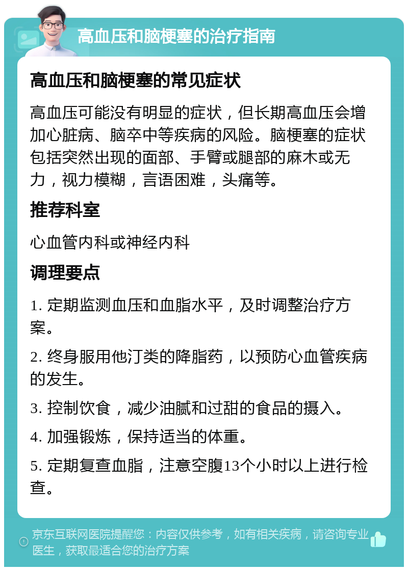 高血压和脑梗塞的治疗指南 高血压和脑梗塞的常见症状 高血压可能没有明显的症状，但长期高血压会增加心脏病、脑卒中等疾病的风险。脑梗塞的症状包括突然出现的面部、手臂或腿部的麻木或无力，视力模糊，言语困难，头痛等。 推荐科室 心血管内科或神经内科 调理要点 1. 定期监测血压和血脂水平，及时调整治疗方案。 2. 终身服用他汀类的降脂药，以预防心血管疾病的发生。 3. 控制饮食，减少油腻和过甜的食品的摄入。 4. 加强锻炼，保持适当的体重。 5. 定期复查血脂，注意空腹13个小时以上进行检查。