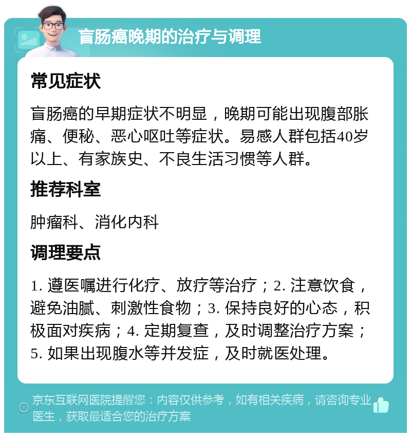 盲肠癌晚期的治疗与调理 常见症状 盲肠癌的早期症状不明显，晚期可能出现腹部胀痛、便秘、恶心呕吐等症状。易感人群包括40岁以上、有家族史、不良生活习惯等人群。 推荐科室 肿瘤科、消化内科 调理要点 1. 遵医嘱进行化疗、放疗等治疗；2. 注意饮食，避免油腻、刺激性食物；3. 保持良好的心态，积极面对疾病；4. 定期复查，及时调整治疗方案；5. 如果出现腹水等并发症，及时就医处理。