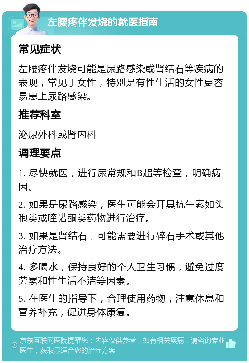 左腰疼伴发烧的就医指南 常见症状 左腰疼伴发烧可能是尿路感染或肾结石等疾病的表现，常见于女性，特别是有性生活的女性更容易患上尿路感染。 推荐科室 泌尿外科或肾内科 调理要点 1. 尽快就医，进行尿常规和B超等检查，明确病因。 2. 如果是尿路感染，医生可能会开具抗生素如头孢类或喹诺酮类药物进行治疗。 3. 如果是肾结石，可能需要进行碎石手术或其他治疗方法。 4. 多喝水，保持良好的个人卫生习惯，避免过度劳累和性生活不洁等因素。 5. 在医生的指导下，合理使用药物，注意休息和营养补充，促进身体康复。