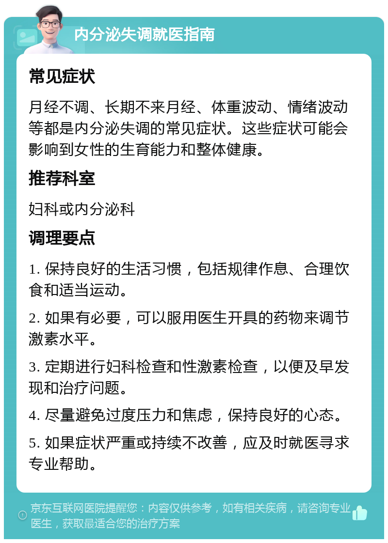 内分泌失调就医指南 常见症状 月经不调、长期不来月经、体重波动、情绪波动等都是内分泌失调的常见症状。这些症状可能会影响到女性的生育能力和整体健康。 推荐科室 妇科或内分泌科 调理要点 1. 保持良好的生活习惯，包括规律作息、合理饮食和适当运动。 2. 如果有必要，可以服用医生开具的药物来调节激素水平。 3. 定期进行妇科检查和性激素检查，以便及早发现和治疗问题。 4. 尽量避免过度压力和焦虑，保持良好的心态。 5. 如果症状严重或持续不改善，应及时就医寻求专业帮助。