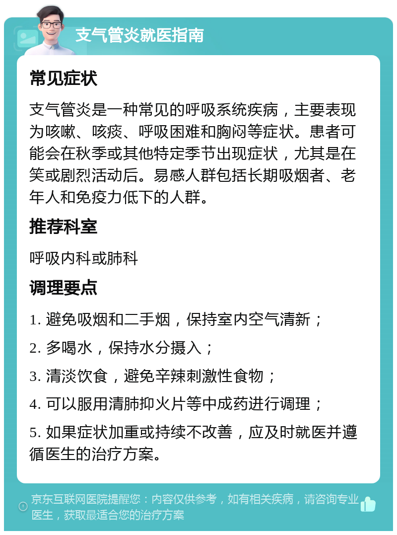 支气管炎就医指南 常见症状 支气管炎是一种常见的呼吸系统疾病，主要表现为咳嗽、咳痰、呼吸困难和胸闷等症状。患者可能会在秋季或其他特定季节出现症状，尤其是在笑或剧烈活动后。易感人群包括长期吸烟者、老年人和免疫力低下的人群。 推荐科室 呼吸内科或肺科 调理要点 1. 避免吸烟和二手烟，保持室内空气清新； 2. 多喝水，保持水分摄入； 3. 清淡饮食，避免辛辣刺激性食物； 4. 可以服用清肺抑火片等中成药进行调理； 5. 如果症状加重或持续不改善，应及时就医并遵循医生的治疗方案。