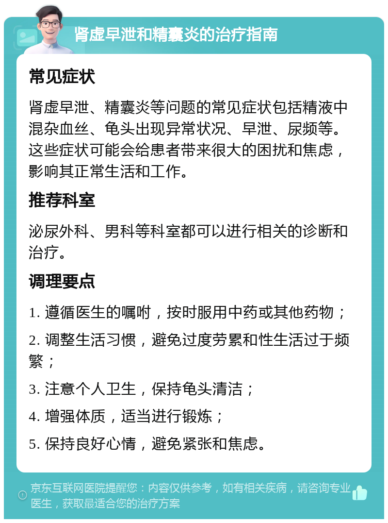 肾虚早泄和精囊炎的治疗指南 常见症状 肾虚早泄、精囊炎等问题的常见症状包括精液中混杂血丝、龟头出现异常状况、早泄、尿频等。这些症状可能会给患者带来很大的困扰和焦虑，影响其正常生活和工作。 推荐科室 泌尿外科、男科等科室都可以进行相关的诊断和治疗。 调理要点 1. 遵循医生的嘱咐，按时服用中药或其他药物； 2. 调整生活习惯，避免过度劳累和性生活过于频繁； 3. 注意个人卫生，保持龟头清洁； 4. 增强体质，适当进行锻炼； 5. 保持良好心情，避免紧张和焦虑。