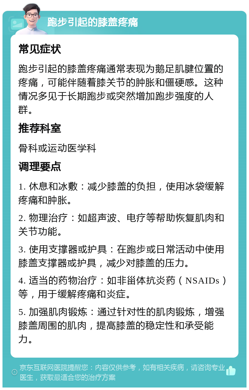 跑步引起的膝盖疼痛 常见症状 跑步引起的膝盖疼痛通常表现为鹅足肌腱位置的疼痛，可能伴随着膝关节的肿胀和僵硬感。这种情况多见于长期跑步或突然增加跑步强度的人群。 推荐科室 骨科或运动医学科 调理要点 1. 休息和冰敷：减少膝盖的负担，使用冰袋缓解疼痛和肿胀。 2. 物理治疗：如超声波、电疗等帮助恢复肌肉和关节功能。 3. 使用支撑器或护具：在跑步或日常活动中使用膝盖支撑器或护具，减少对膝盖的压力。 4. 适当的药物治疗：如非甾体抗炎药（NSAIDs）等，用于缓解疼痛和炎症。 5. 加强肌肉锻炼：通过针对性的肌肉锻炼，增强膝盖周围的肌肉，提高膝盖的稳定性和承受能力。