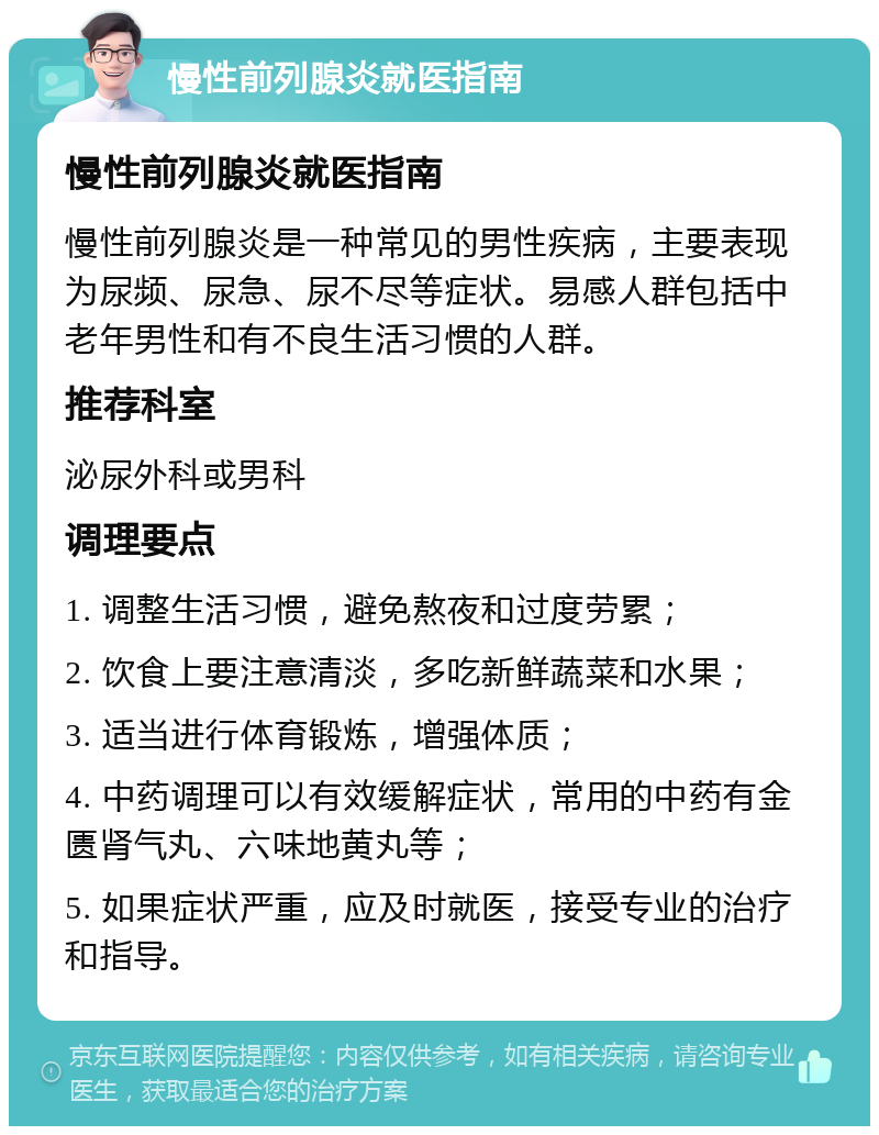 慢性前列腺炎就医指南 慢性前列腺炎就医指南 慢性前列腺炎是一种常见的男性疾病，主要表现为尿频、尿急、尿不尽等症状。易感人群包括中老年男性和有不良生活习惯的人群。 推荐科室 泌尿外科或男科 调理要点 1. 调整生活习惯，避免熬夜和过度劳累； 2. 饮食上要注意清淡，多吃新鲜蔬菜和水果； 3. 适当进行体育锻炼，增强体质； 4. 中药调理可以有效缓解症状，常用的中药有金匮肾气丸、六味地黄丸等； 5. 如果症状严重，应及时就医，接受专业的治疗和指导。